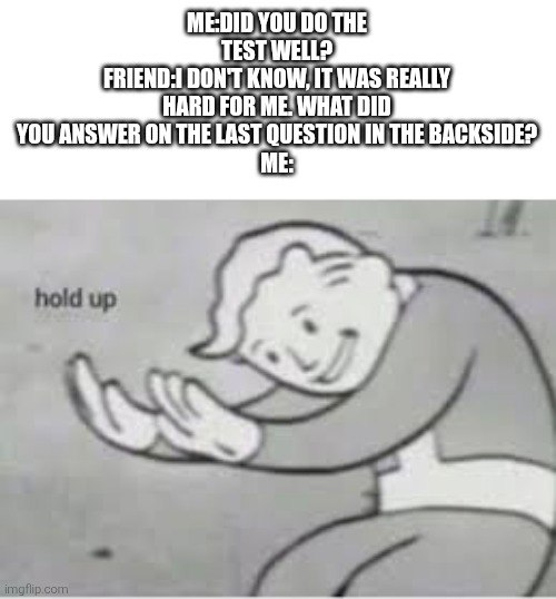 Hol up | ME:DID YOU DO THE TEST WELL?
FRIEND:I DON'T KNOW, IT WAS REALLY HARD FOR ME. WHAT DID YOU ANSWER ON THE LAST QUESTION IN THE BACKSIDE?
ME: | image tagged in hol up | made w/ Imgflip meme maker