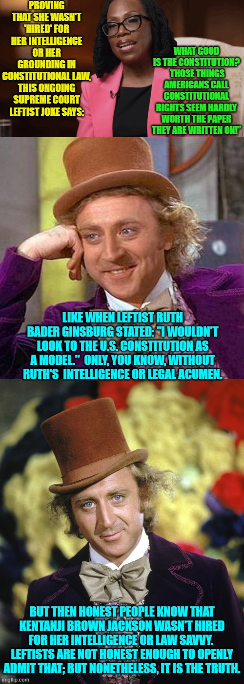 Isn't it interesting that upper level leftist D.E.I. hires ALWAYS turn out this way? | PROVING THAT SHE WASN'T 'HIRED' FOR HER INTELLIGENCE OR HER GROUNDING IN CONSTITUTIONAL LAW, THIS ONGOING SUPREME COURT LEFTIST JOKE SAYS:; WHAT GOOD IS THE CONSTITUTION?  THOSE THINGS AMERICANS CALL CONSTITUTIONAL RIGHTS SEEM HARDLY WORTH THE PAPER THEY ARE WRITTEN ON!”; LIKE WHEN LEFTIST RUTH BADER GINSBURG STATED: "I WOULDN'T LOOK TO THE U.S. CONSTITUTION AS A MODEL."  ONLY, YOU KNOW, WITHOUT RUTH'S  INTELLIGENCE OR LEGAL ACUMEN. BUT THEN HONEST PEOPLE KNOW THAT KENTANJI BROWN JACKSON WASN'T HIRED FOR HER INTELLIGENCE OR LAW SAVVY.  LEFTISTS ARE NOT HONEST ENOUGH TO OPENLY ADMIT THAT; BUT NONETHELESS, IT IS THE TRUTH. | image tagged in yep | made w/ Imgflip meme maker