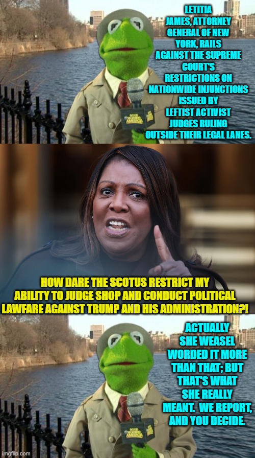 Ironically she's being investigated for corruption. | LETITIA JAMES, ATTORNEY GENERAL OF NEW YORK, RAILS AGAINST THE SUPREME COURT'S RESTRICTIONS ON NATIONWIDE INJUNCTIONS ISSUED BY LEFTIST ACTIVIST JUDGES RULING OUTSIDE THEIR LEGAL LANES. HOW DARE THE SCOTUS RESTRICT MY ABILITY TO JUDGE SHOP AND CONDUCT POLITICAL LAWFARE AGAINST TRUMP AND HIS ADMINISTRATION?! ACTUALLY SHE WEASEL WORDED IT MORE THAN THAT; BUT THAT'S WHAT SHE REALLY MEANT.  WE REPORT, AND YOU DECIDE. | image tagged in yep | made w/ Imgflip meme maker