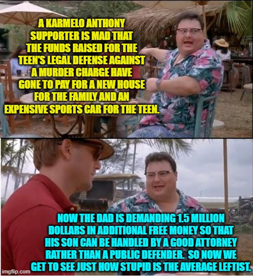 Go ahead virtue-signaling leftists.  Let's see the full length, width, and depth of your stupidity. | A KARMELO ANTHONY SUPPORTER IS MAD THAT THE FUNDS RAISED FOR THE TEEN'S LEGAL DEFENSE AGAINST A MURDER CHARGE HAVE GONE TO PAY FOR A NEW HOUSE FOR THE FAMILY AND AN EXPENSIVE SPORTS CAR FOR THE TEEN. NOW THE DAD IS DEMANDING 1.5 MILLION DOLLARS IN ADDITIONAL FREE MONEY SO THAT HIS SON CAN BE HANDLED BY A GOOD ATTORNEY RATHER THAN A PUBLIC DEFENDER.  SO NOW WE GET TO SEE JUST HOW STUPID IS THE AVERAGE LEFTIST. | image tagged in see nobody cares | made w/ Imgflip meme maker