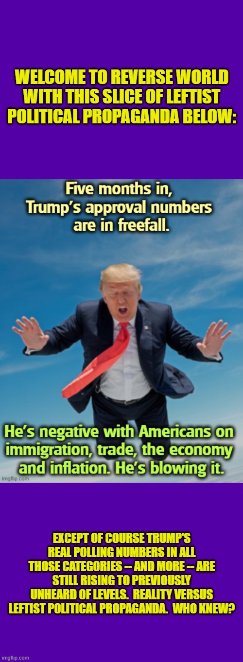 Lie and then disable comments.  That's the leftist way.  Feeling 'played' yet? | WELCOME TO REVERSE WORLD WITH THIS SLICE OF LEFTIST POLITICAL PROPAGANDA BELOW:; EXCEPT OF COURSE TRUMP'S REAL POLLING NUMBERS IN ALL THOSE CATEGORIES -- AND MORE -- ARE STILL RISING TO PREVIOUSLY UNHEARD OF LEVELS.  REALITY VERSUS LEFTIST POLITICAL PROPAGANDA.  WHO KNEW? | image tagged in yep | made w/ Imgflip meme maker