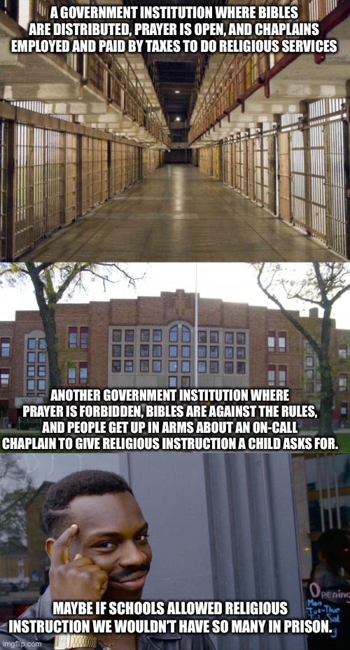 A GOVERNMENT INSTITUTION WHERE BIBLES ARE DISTRIBUTED, PRAYER IS OPEN, AND CHAPLAINS EMPLOYED AND PAID BY TAXES TO DO RELIGIOUS SERVICES; ANOTHER GOVERNMENT INSTITUTION WHERE PRAYER IS FORBIDDEN, BIBLES ARE AGAINST THE RULES, AND PEOPLE GET UP IN ARMS ABOUT AN ON-CALL CHAPLAIN TO GIVE RELIGIOUS INSTRUCTION A CHILD ASKS FOR. MAYBE IF SCHOOLS ALLOWED RELIGIOUS INSTRUCTION WE WOULDN’T HAVE SO MANY IN PRISON. | image tagged in prison,high school,memes,roll safe think about it | made w/ Imgflip meme maker