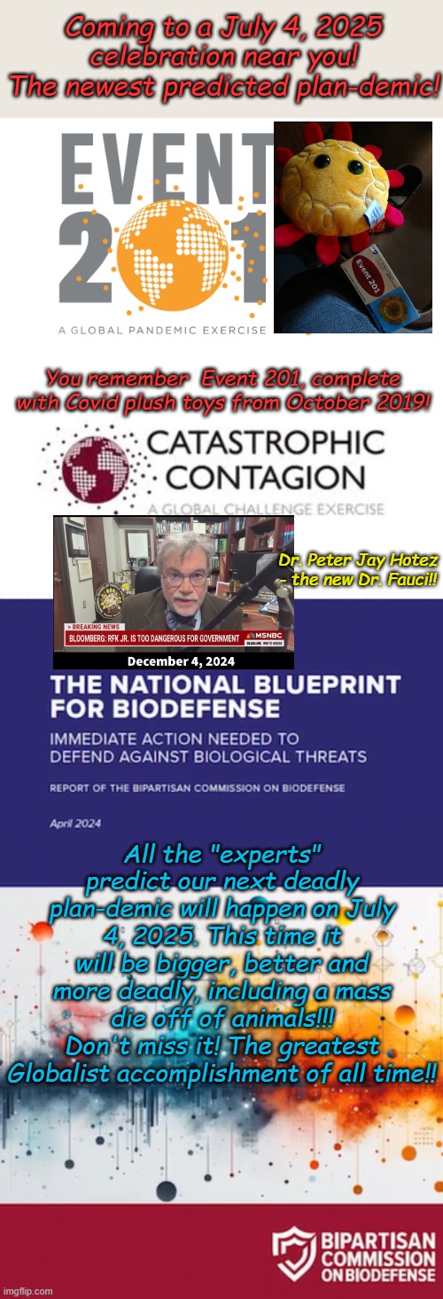 For your consideration, don't say they haven't warned us, they told us what they are going to do 2 years ago | Coming to a July 4, 2025 celebration near you! The newest predicted plan-demic! You remember  Event 201, complete with Covid plush toys from October 2019! Dr. Peter Jay Hotez - the new Dr. Fauci!! All the "experts" predict our next deadly plan-demic will happen on July 4, 2025. This time it will be bigger, better and more deadly, including a mass die off of animals!!! Don't miss it! The greatest Globalist accomplishment of all time!! | image tagged in plan-demic,contagion,globalists | made w/ Imgflip meme maker