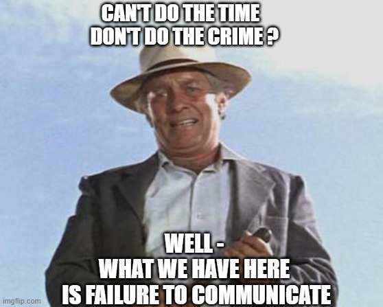 Cool Hand Luke - Failure to Communicate | CAN'T DO THE TIME
  DON'T DO THE CRIME ? WELL -
WHAT WE HAVE HERE
 IS FAILURE TO COMMUNICATE | image tagged in cool hand luke - failure to communicate | made w/ Imgflip meme maker