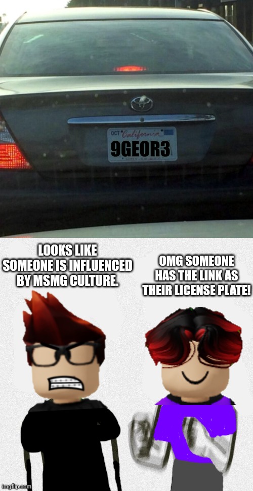 MC and William found a car whose license plate was "9geor3" | 9GEOR3; LOOKS LIKE SOMEONE IS INFLUENCED BY MSMG CULTURE. OMG SOMEONE HAS THE LINK AS THEIR LICENSE PLATE! | image tagged in license plate,no energy too much energy,mc,william,9geor3 | made w/ Imgflip meme maker