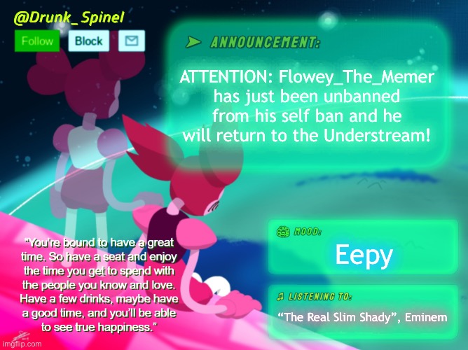 This is an Understream special report! Here’s Drunk_Spinel! | ATTENTION: Flowey_The_Memer has just been unbanned from his self ban and he will return to the Understream! Eepy; “The Real Slim Shady”, Eminem | image tagged in drunk_spinel announcement template by interactionsystem | made w/ Imgflip meme maker