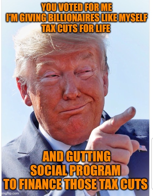 Trump pointing | YOU VOTED FOR ME
 I'M GIVING BILLIONAIRES LIKE MYSELF 
TAX CUTS FOR LIFE AND GUTTING
SOCIAL PROGRAM 
TO FINANCE THOSE TAX CUTS | image tagged in trump pointing | made w/ Imgflip meme maker