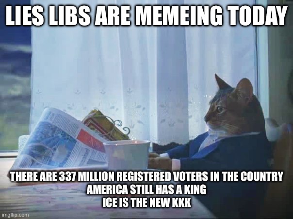 Cat reading newspaper | LIES LIBS ARE MEMEING TODAY; THERE ARE 337 MILLION REGISTERED VOTERS IN THE COUNTRY
AMERICA STILL HAS A KING
ICE IS THE NEW KKK | image tagged in cat reading newspaper | made w/ Imgflip meme maker