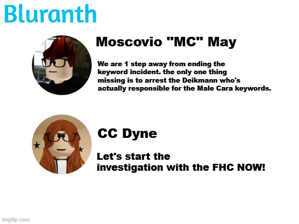 MC and CC are starting the expedition with the FHC but MC will live stream that whole thing and CC is the detective. | Bluranth; Moscovio ''MC'' May; We are 1 step away from ending the keyword incident. the only one thing missing is to arrest the Deikmann who's actually responsible for the Male Cara keywords. CC Dyne; Let's start the investigation with the FHC NOW! | image tagged in mc,cc,bluranth,deikmann uttp,deikmann,fhc | made w/ Imgflip meme maker