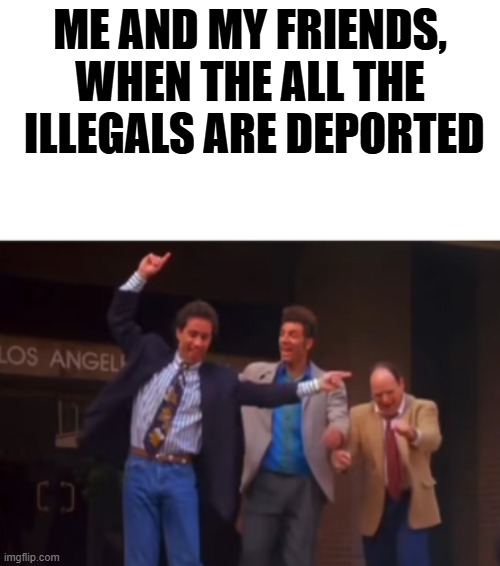 can't wait | ME AND MY FRIENDS, WHEN THE ALL THE  ILLEGALS ARE DEPORTED | image tagged in stupid liberals,deportation,funny memes,political humor,donald trump approves | made w/ Imgflip meme maker