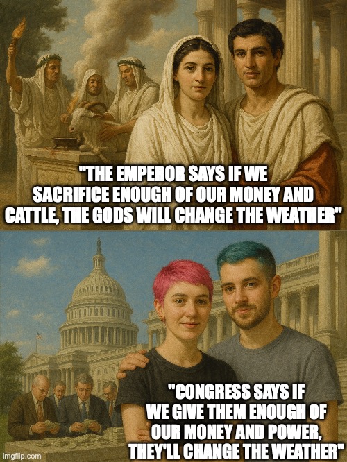 Times change but people don't | "THE EMPEROR SAYS IF WE SACRIFICE ENOUGH OF OUR MONEY AND CATTLE, THE GODS WILL CHANGE THE WEATHER"; "CONGRESS SAYS IF WE GIVE THEM ENOUGH OF OUR MONEY AND POWER, THEY'LL CHANGE THE WEATHER" | image tagged in climate change,propaganda,politics lol,political meme,global warming,this is beyond science | made w/ Imgflip meme maker