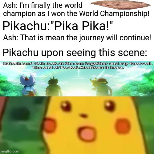 Surprised Pikachu | Ash: I'm finally the world champion as I won the World Championship! Pikachu:"Pika Pika!"; Ash: That is mean the journey will continue! Pikachu upon seeing this scene: | image tagged in memes,journey,ends | made w/ Imgflip meme maker