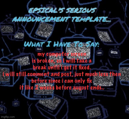 epsical's serious announcement template | my computer screen is broken, so I will take a break until i get it fixed.

i will still comment and post, just much less then before since i can only fix it like 2 weeks before august ends.. | image tagged in epsical's serious announcement template | made w/ Imgflip meme maker