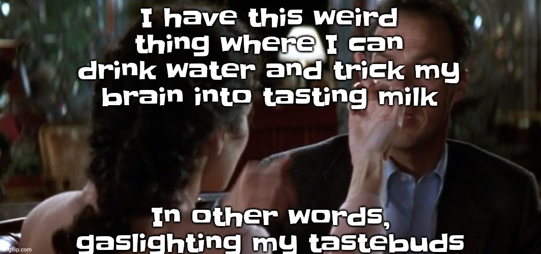 this is it | I have this weird thing where I can drink water and trick my brain into tasting milk; In other words, gaslighting my tastebuds | image tagged in this is it | made w/ Imgflip meme maker