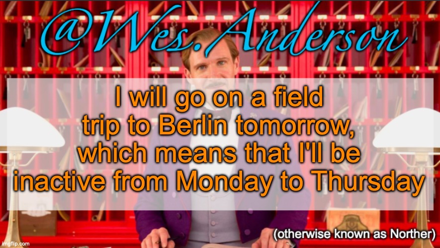 I might still be active in the WhatsApp gc but not more | I will go on a field trip to Berlin tomorrow, which means that I'll be inactive from Monday to Thursday | image tagged in wes anderson temp | made w/ Imgflip meme maker