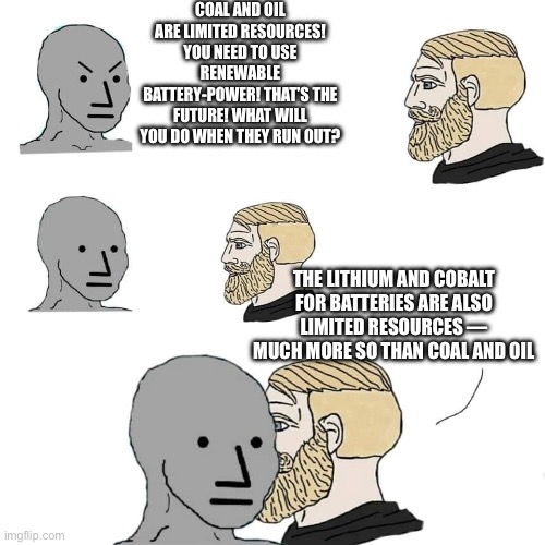 Chad whispers to feels | COAL AND OIL ARE LIMITED RESOURCES! YOU NEED TO USE RENEWABLE BATTERY-POWER! THAT’S THE FUTURE! WHAT WILL YOU DO WHEN THEY RUN OUT? THE LITHIUM AND COBALT FOR BATTERIES ARE ALSO LIMITED RESOURCES — MUCH MORE SO THAN COAL AND OIL | image tagged in chad whispers to feels | made w/ Imgflip meme maker