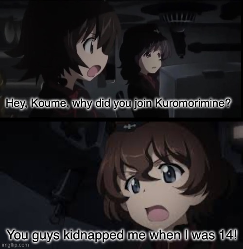 How Kuromorimine increased its ranks | Hey, Koume, why did you join Kuromorimine? You guys kidnapped me when I was 14! | image tagged in girls und panzer,venture bros,parody,meme,reference,dark humor | made w/ Imgflip meme maker