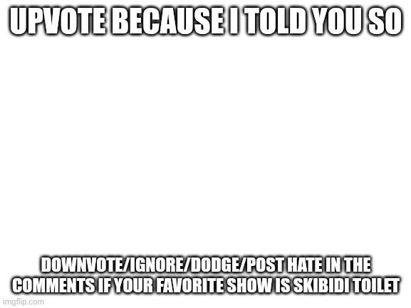 Blank White Template | UPVOTE BECAUSE I TOLD YOU SO; DOWNVOTE/IGNORE/DODGE/POST HATE IN THE COMMENTS IF YOUR FAVORITE SHOW IS SKIBIDI TOILET | image tagged in blank white template | made w/ Imgflip meme maker