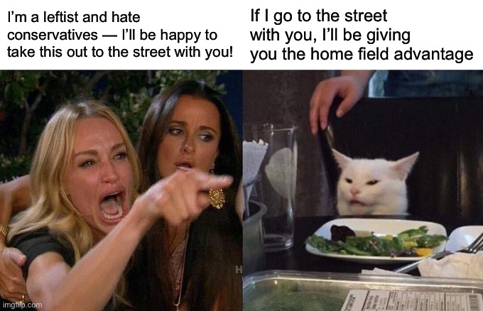 Woman Yelling At Cat | I’m a leftist and hate conservatives — I’ll be happy to take this out to the street with you! If I go to the street with you, I’ll be giving you the home field advantage | image tagged in memes,woman yelling at cat | made w/ Imgflip meme maker