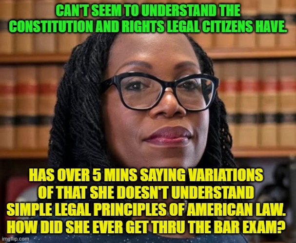 Incompetent SCOTUS justice | CAN'T SEEM TO UNDERSTAND THE CONSTITUTION AND RIGHTS LEGAL CITIZENS HAVE. HAS OVER 5 MINS SAYING VARIATIONS OF THAT SHE DOESN'T UNDERSTAND SIMPLE LEGAL PRINCIPLES OF AMERICAN LAW.
HOW DID SHE EVER GET THRU THE BAR EXAM? | image tagged in incompetent scotus justice | made w/ Imgflip meme maker