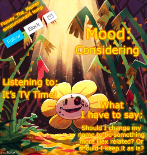 Flowey_The_Memer announcement template | Considering; It’s TV Time! Should I change my name to be something more Hex related? Or should I keep it as is? | image tagged in flowey_the_memer announcement template | made w/ Imgflip meme maker