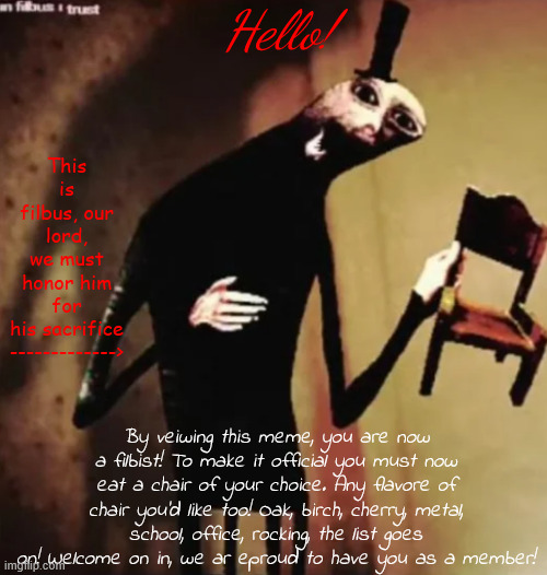 Welcome! | Hello! This is filbus, our lord, we must honor him for his sacrifice 
------------->; By veiwing this meme, you are now a filbist! To make it official you must now eat a chair of your choice. Any flavore of chair you'd like too! Oak, birch, cherry, metal, school, office, rocking, the list goes on! Welcome on in, we ar eproud to have you as a member! | image tagged in filbus,doctor nowhere,filibist,filbism | made w/ Imgflip meme maker