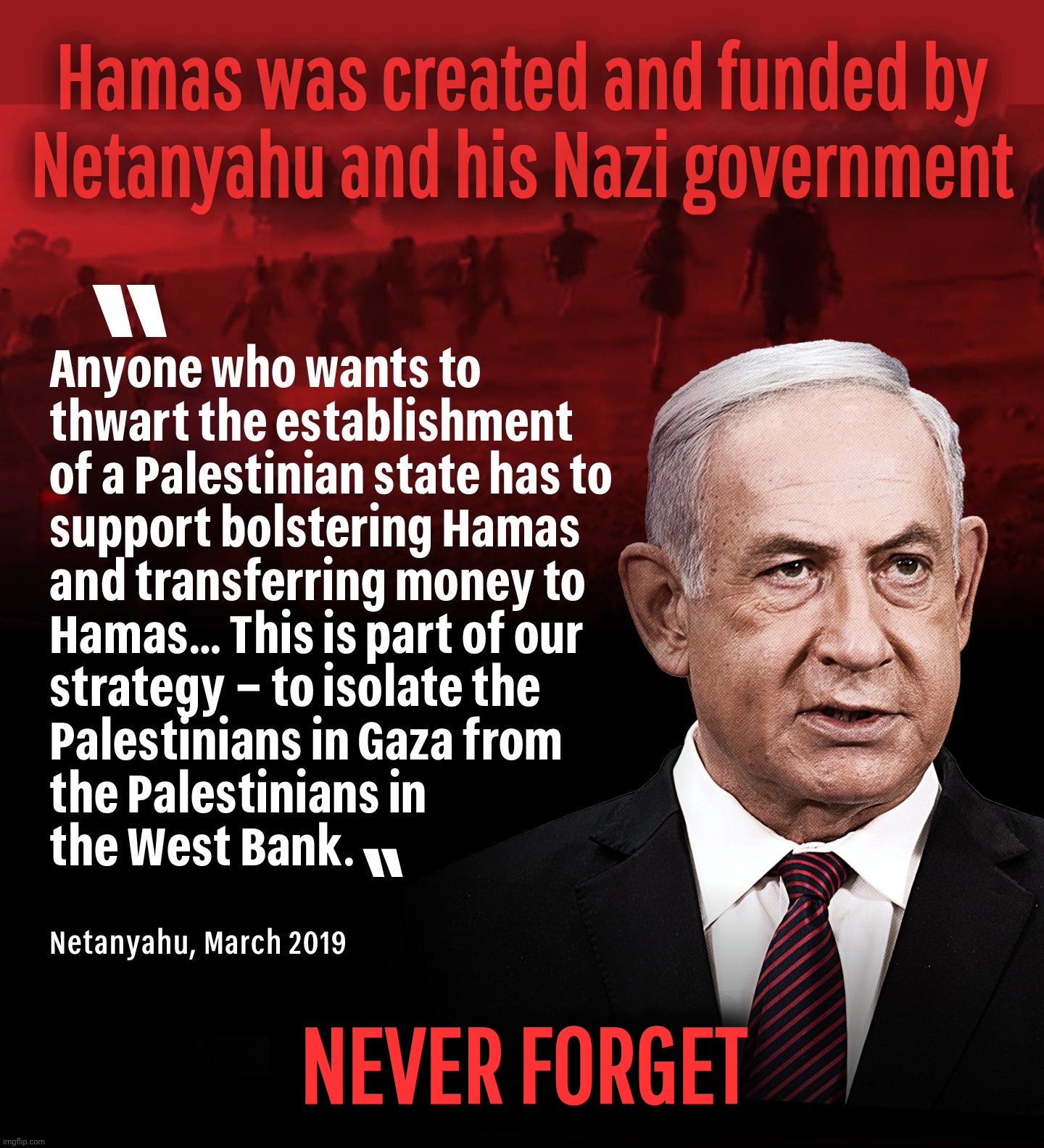 Never forget. Again. | Hamas was created and funded by
Netanyahu and his Nazi government; NEVER FORGET | made w/ Imgflip meme maker