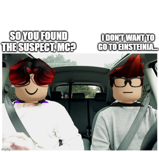 MC doesn't have time to arrive to Einsteinia... | SO YOU FOUND THE SUSPECT, MC? I DON'T WANT TO GO TO EINSTEINIA... | image tagged in 2 guys in a car blank,mc,william,einsteinia | made w/ Imgflip meme maker
