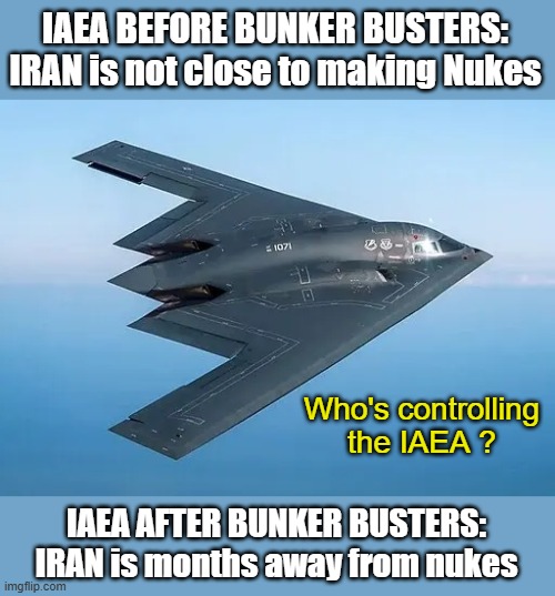 Who's giving the IAEA their opinions? | IAEA BEFORE BUNKER BUSTERS:
IRAN is not close to making Nukes; Who's controlling the IAEA ? IAEA AFTER BUNKER BUSTERS:
IRAN is months away from nukes | image tagged in b-2 bomber,bunker buster,iran,nukes | made w/ Imgflip meme maker