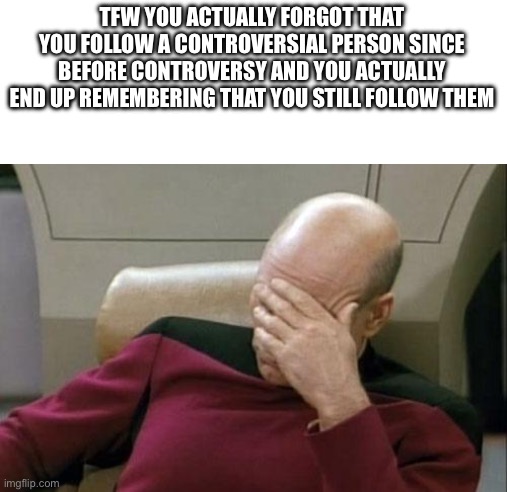 Captain Picard Facepalm | TFW YOU ACTUALLY FORGOT THAT YOU FOLLOW A CONTROVERSIAL PERSON SINCE BEFORE CONTROVERSY AND YOU ACTUALLY END UP REMEMBERING THAT YOU STILL FOLLOW THEM | image tagged in memes,captain picard facepalm | made w/ Imgflip meme maker