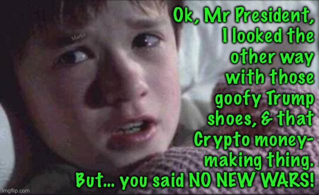 I know that y’all are a lot smarter than I am.  But… you Said | Ok, Mr President,
I looked the
other way
with those
goofy Trump
shoes, & that
Crypto money-
making thing.
But… you said NO NEW WARS! Marko | image tagged in memes,i see dead people,bombing countries are war,you said no war donald,calling out a noble lie | made w/ Imgflip meme maker