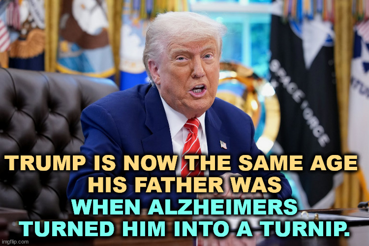 TRUMP IS NOW THE SAME AGE 
HIS FATHER WAS; WHEN ALZHEIMERS TURNED HIM INTO A TURNIP. | image tagged in trump,senile dementia,alzheimers,frontotemporal dementia,crazy | made w/ Imgflip meme maker