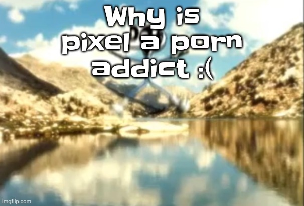 Sierra, Nevada is a truly terrifying place. | Why is pixel a porn addict :( | image tagged in sierra nevada is a truly terrifying place | made w/ Imgflip meme maker