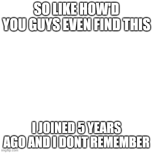 Blank Transparent Square | SO LIKE HOW'D YOU GUYS EVEN FIND THIS; I JOINED 5 YEARS AGO AND I DONT REMEMBER | image tagged in memes,blank transparent square | made w/ Imgflip meme maker