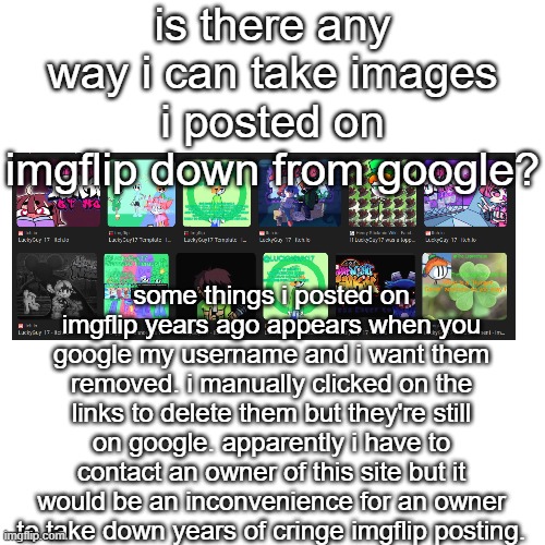 Blank Transparent Square | is there any way i can take images i posted on imgflip down from google? some things i posted on imgflip years ago appears when you google my username and i want them removed. i manually clicked on the links to delete them but they're still on google. apparently i have to contact an owner of this site but it would be an inconvenience for an owner to take down years of cringe imgflip posting. | image tagged in memes,blank transparent square | made w/ Imgflip meme maker
