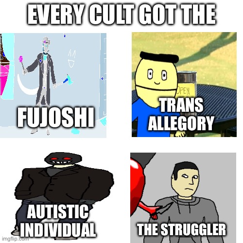 Shitpost | EVERY CULT GOT THE; FUJOSHI; TRANS 
ALLEGORY; AUTISTIC 
INDIVIDUAL; THE STRUGGLER | image tagged in creepypasta | made w/ Imgflip meme maker