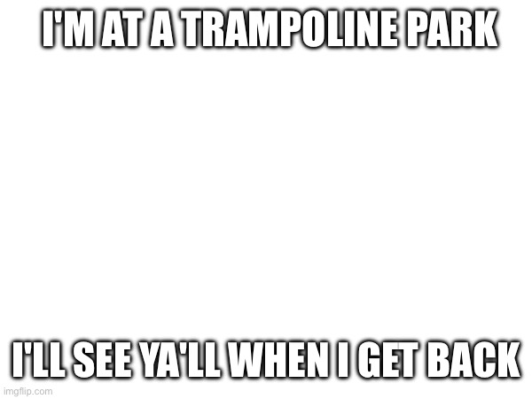 I'M AT A TRAMPOLINE PARK; I'LL SEE YA'LL WHEN I GET BACK | made w/ Imgflip meme maker
