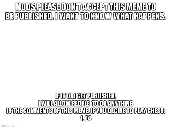 i don't care what happens, but if it will be a chess match, get this meme popular so more people will play. (or don't to 1v1) | MODS,PLEASE DON'T ACCEPT THIS MEME TO BE PUBLISHED. I WANT TO KNOW WHAT HAPPENS. IF IT DID GET PUBLISHED, I WILL ALLOW PEOPLE  TO DO ANYTHING IS THE COMMENTS OF THIS MEME. IF YOU DECIDE TO PLAY CHESS:
1. E4 | image tagged in blank white template | made w/ Imgflip meme maker