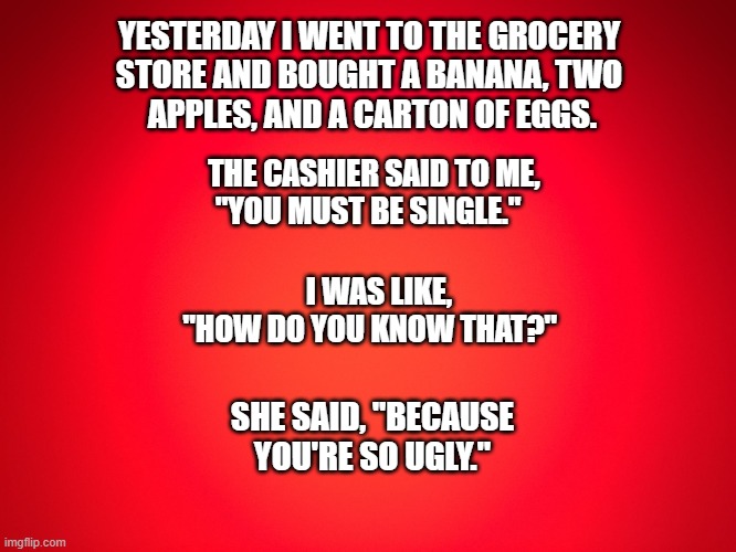 What!? | YESTERDAY I WENT TO THE GROCERY 
STORE AND BOUGHT A BANANA, TWO 
APPLES, AND A CARTON OF EGGS. THE CASHIER SAID TO ME, 
"YOU MUST BE SINGLE."; I WAS LIKE, 
"HOW DO YOU KNOW THAT?"; SHE SAID, "BECAUSE YOU'RE SO UGLY." | image tagged in red background | made w/ Imgflip meme maker