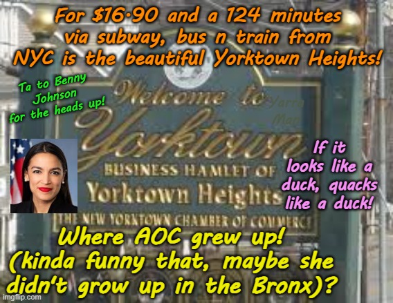 I grew up in th Bronx! Sorry I meant to say Beautiful YORKTOWN HEIGHTS! | For $16.90 and a 124 minutes via subway, bus n train from NYC is the beautiful Yorktown Heights! Ta to Benny Johnson for the heads up! Yarra Man; If it looks like a duck, quacks like a duck! Where AOC grew up! (kinda funny that, maybe she didn't grow up in the Bronx)? | image tagged in aoc,the bronx new york city,far left progressives,usa united states,porky pie democrat style,nyc | made w/ Imgflip meme maker
