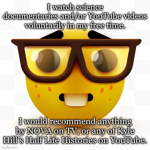 My confession. | I watch science documentaries and/or YouTube videos voluntarily in my free time. I would recommend anything by NOVA on TV, or any of Kyle Hill’s Half Life Histories on YouTube. | image tagged in nerd emoji | made w/ Imgflip meme maker