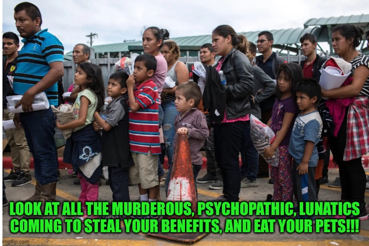 Poor immigrants waiting at the border | LOOK AT ALL THE MURDEROUS, PSYCHOPATHIC, LUNATICS COMING TO STEAL YOUR BENEFITS, AND EAT YOUR PETS!!! | image tagged in poor people | made w/ Imgflip meme maker