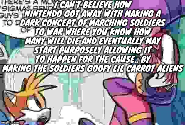 Boi what is tails on about | I CAN'T BELIEVE HOW NINTENDO GOT AWAY WITH MAKING A DARK CONCEPT OF MARCHING SOLDIERS TO WAR WHERE YOU KNOW HOW MANY WILL DIE AND EVENTUALLY MAY START PURPOSELY ALLOWING IT TO HAPPEN FOR THE CAUSE.. BY MAKING THE SOLDIERS GOOFY LIL CARROT ALIENS | image tagged in boi what is tails on about | made w/ Imgflip meme maker