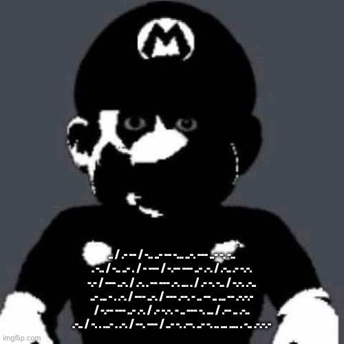 Something grisly has happened to my sanity1 | .. / .- -- / -.. ..- -- -... ..-. --- ..- -. -.. . -.. / -.. ..- . / - --- / -.-- --- ..- .-. / .-.. .- -.-. -.- / --- ..-. / .-. . -- --- .-. ... . / .- -. -.. / -.-. .-.. ..- ... - . .-. / --- ..-. / --- .--. - .. -- .. ... -- .-.-.- / -.-- --- ..- .-. / .- -.-. - .. --- -. ... / .-- .. .-.. .-.. / -. . ...- . .-. / --. --- / ..- -. .--. ..- -. .. ... .... . -.. .-.-.- | image tagged in scary mario | made w/ Imgflip meme maker