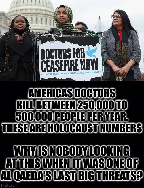 They Make FIVE TRILLION Dollars a Year to Kill People!!! This is Actually WORSE than the Holocaust. | AMERICAS DOCTORS KILL BETWEEN 250,000 TO 500,000 PEOPLE PER YEAR. THESE ARE HOLOCAUST NUMBERS; WHY IS NOBODY LOOKING AT THIS WHEN IT WAS ONE OF AL QAEDA’S LAST BIG THREATS? | image tagged in black background,terrorism,terrorist,holocaust | made w/ Imgflip meme maker