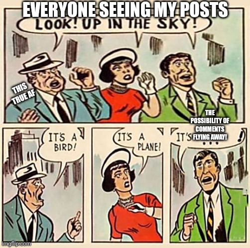 pls comment on my posts | EVERYONE SEEING MY POSTS; THIS TRUE AF; THE POSSIBILITY OF COMMENTS FLYING AWAY! | image tagged in its a bird its a plane,comment,comments | made w/ Imgflip meme maker