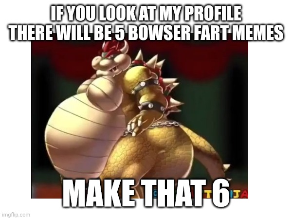 Yes | IF YOU LOOK AT MY PROFILE THERE WILL BE 5 BOWSER FART MEMES; MAKE THAT 6 | image tagged in yes | made w/ Imgflip meme maker