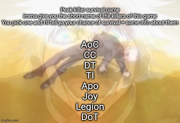 I forgot to add SP | Peak killer survival game
Imma give you the short name of the killers of this game
You pick one and I'll tell ya your chance of survival + some info about them; AoC
CC
DT
TI
Apo
Joy
Legion
DoT | image tagged in mf on drugs fr | made w/ Imgflip meme maker
