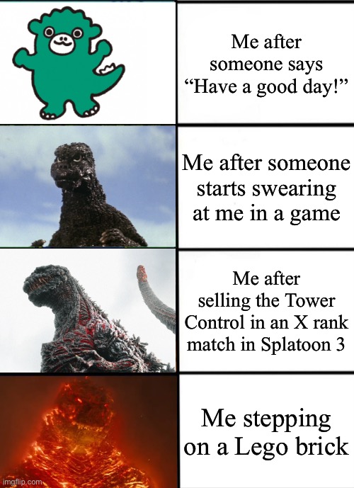 The anger I feel | Me after someone says “Have a good day!”; Me after someone starts swearing at me in a game; Me after selling the Tower Control in an X rank match in Splatoon 3; Me stepping on a Lego brick | image tagged in strength of godzilla 4-panel | made w/ Imgflip meme maker