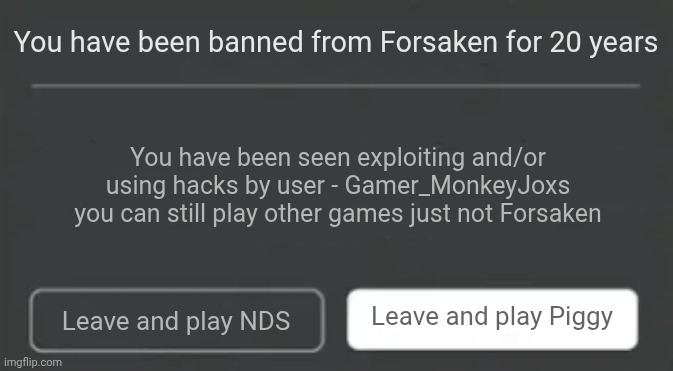 I did this to Snow on Roblox she is using hacks in NDS so... | You have been banned from Forsaken for 20 years; You have been seen exploiting and/or using hacks by user - Gamer_MonkeyJoxs you can still play other games just not Forsaken; Leave and play Piggy; Leave and play NDS | image tagged in roblox error | made w/ Imgflip meme maker